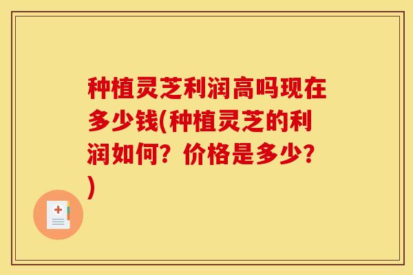 种植灵芝利润高吗现在多少钱(种植灵芝的利润如何?价格是多少?)
