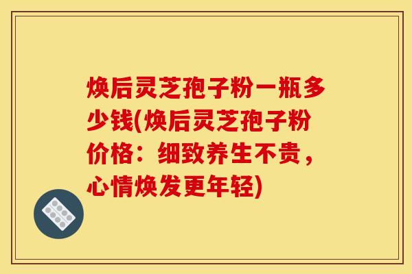 焕后灵芝孢子粉一瓶多少钱(焕后灵芝孢子粉价格:细致养生不贵,心情焕发更年轻)
