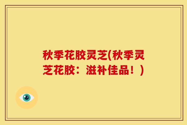 秋季花胶灵芝(秋季灵芝花胶：滋补佳品！)