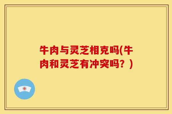 牛肉与灵芝相克吗(牛肉和灵芝有冲突吗？)