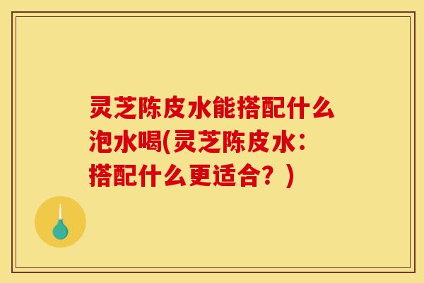 灵芝陈皮水能搭配什么泡水喝(灵芝陈皮水:搭配什么更适合?)
