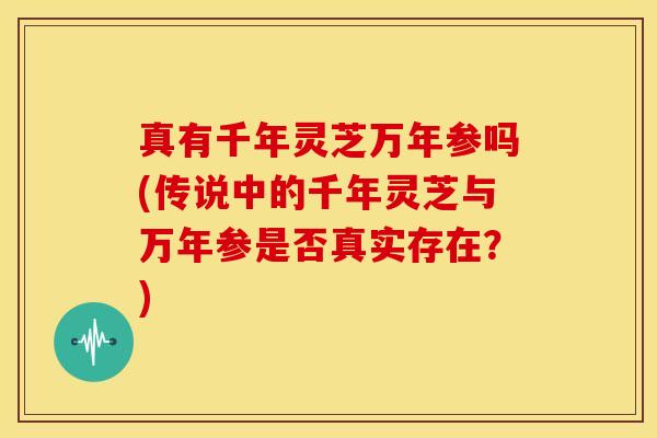 真有千年灵芝万年参吗(传说中的千年灵芝与万年参是否真实存在?)