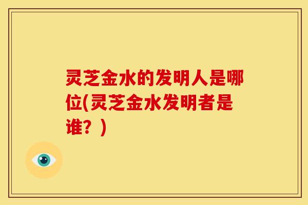 灵芝金水的发明人是哪位(灵芝金水发明者是谁?)