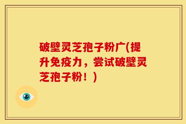 破壁灵芝孢子粉广(提升免疫力，尝试破壁灵芝孢子粉！)