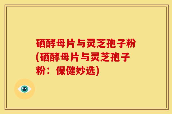 硒酵母片与灵芝孢子粉(硒酵母片与灵芝孢子粉:保健妙选)