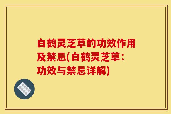 白鹤灵芝草的功效作用及禁忌(白鹤灵芝草：功效与禁忌详解)