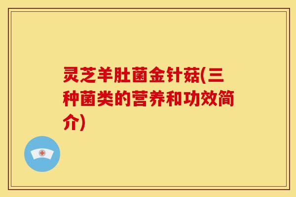 灵芝羊肚菌金针菇(三种菌类的营养和功效简介)