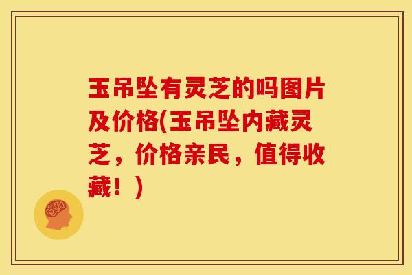 玉吊坠有灵芝的吗图片及价格(玉吊坠内藏灵芝,价格亲民,值得收藏!)