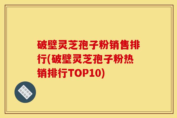 破壁灵芝孢子粉销售排行(破壁灵芝孢子粉热销排行TOP10)