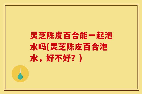 灵芝陈皮百合能一起泡水吗(灵芝陈皮百合泡水,好不好?)