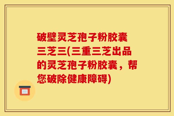 破壁灵芝孢子粉胶囊 三芝三(三重三芝出品的灵芝孢子粉胶囊,帮您破除健康障碍)
