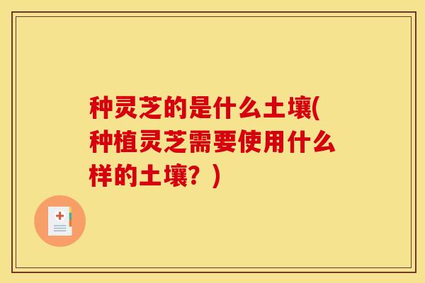 种灵芝的是什么土壤(种植灵芝需要使用什么样的土壤？)