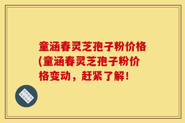 童涵春灵芝孢子粉价格(童涵春灵芝孢子粉价格变动，赶紧了解！