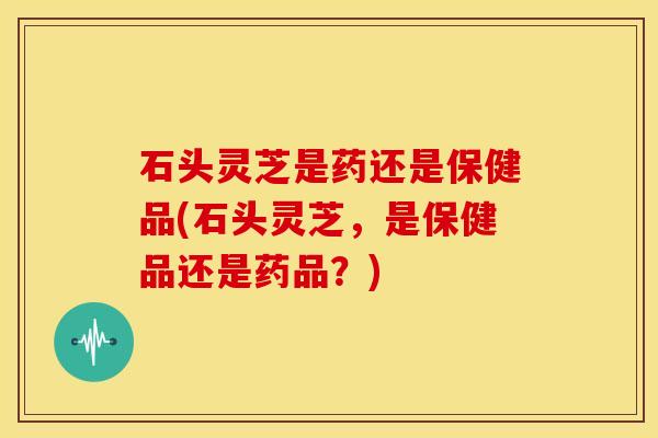 石头灵芝是药还是保健品(石头灵芝,是保健品还是药品?)