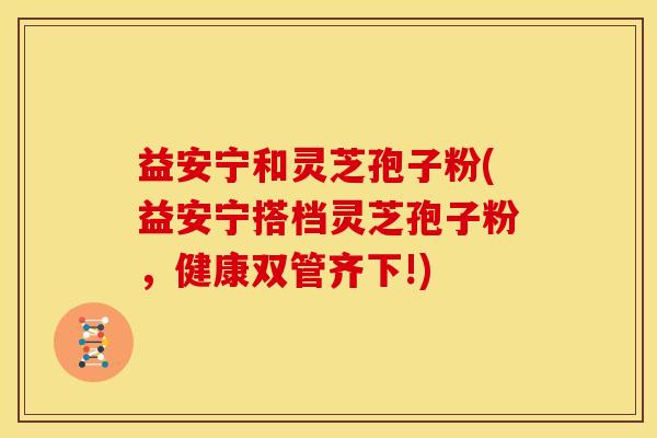 益安宁和灵芝孢子粉(益安宁搭档灵芝孢子粉,健康双管齐下!)