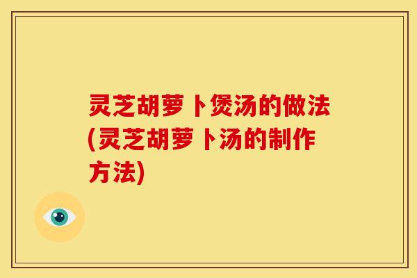 灵芝胡萝卜煲汤的做法(灵芝胡萝卜汤的制作方法)