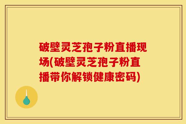破壁灵芝孢子粉直播现场(破壁灵芝孢子粉直播带你解锁健康密码)