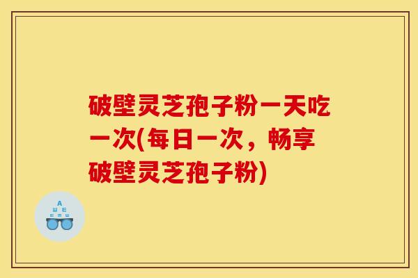 破壁灵芝孢子粉一天吃一次(每日一次,畅享破壁灵芝孢子粉)