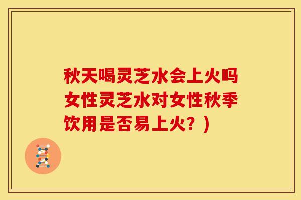 秋天喝灵芝水会上火吗女性灵芝水对女性秋季饮用是否易上火？)