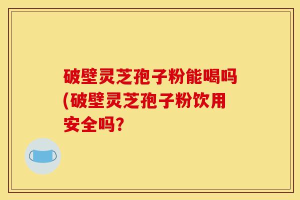 破壁灵芝孢子粉能喝吗(破壁灵芝孢子粉饮用安全吗?
