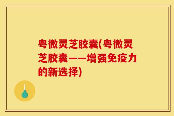 粤微灵芝胶囊(粤微灵芝胶囊——增强免疫力的新选择)