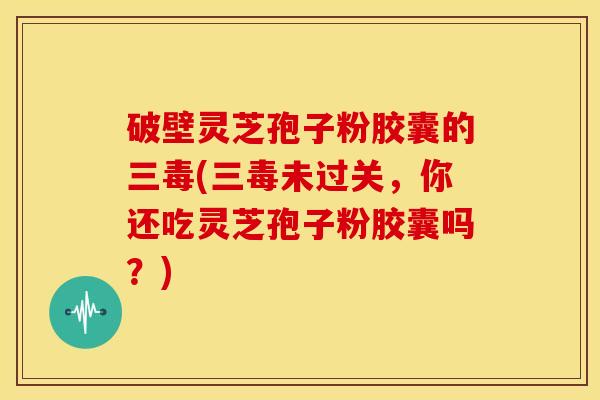 破壁灵芝孢子粉胶囊的三毒(三毒未过关，你还吃灵芝孢子粉胶囊吗？)