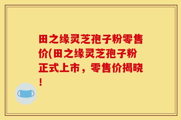 田之缘灵芝孢子粉零售价(田之缘灵芝孢子粉正式上市,零售价揭晓!