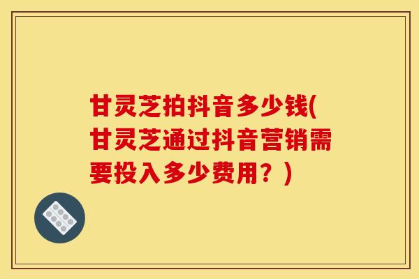 甘灵芝拍抖音多少钱(甘灵芝通过抖音营销需要投入多少费用？)