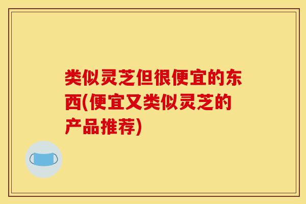 类似灵芝但很便宜的东西(便宜又类似灵芝的产品推荐)