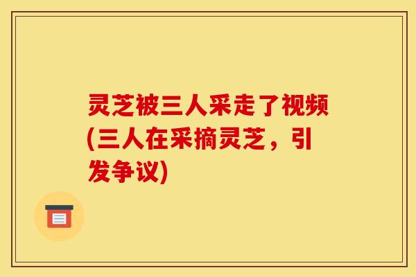 灵芝被三人采走了视频(三人在采摘灵芝，引发争议)