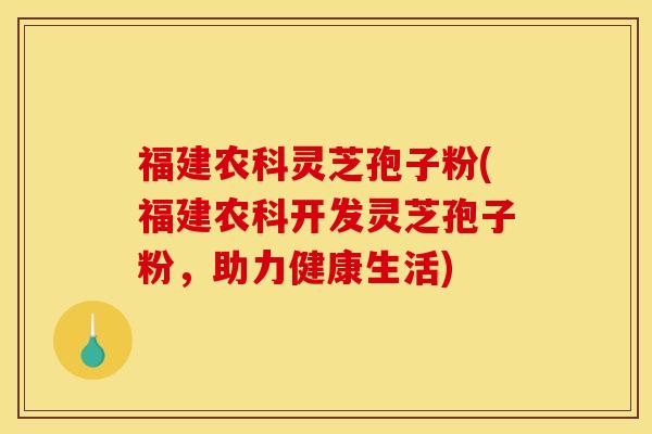 福建农科灵芝孢子粉(福建农科开发灵芝孢子粉，助力健康生活)