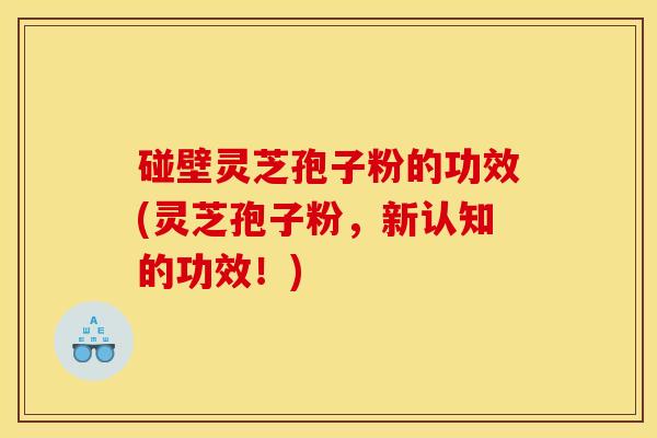碰壁灵芝孢子粉的功效(灵芝孢子粉,新认知的功效!)