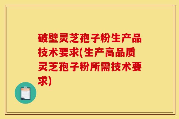 破壁灵芝孢子粉生产品技术要求(生产高品质灵芝孢子粉所需技术要求)