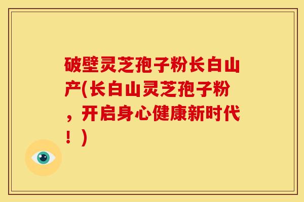 破壁灵芝孢子粉长白山产(长白山灵芝孢子粉,开启身心健康新时代!)