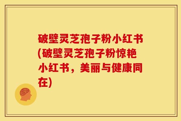 破壁灵芝孢子粉小红书(破壁灵芝孢子粉惊艳小红书,美丽与健康同在)