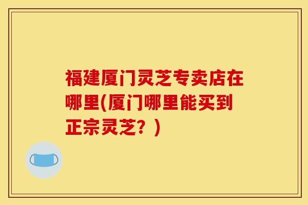 福建厦门灵芝专卖店在哪里(厦门哪里能买到正宗灵芝?)