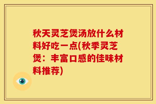 秋天灵芝煲汤放什么材料好吃一点(秋季灵芝煲：丰富口感的佳味材料推荐)