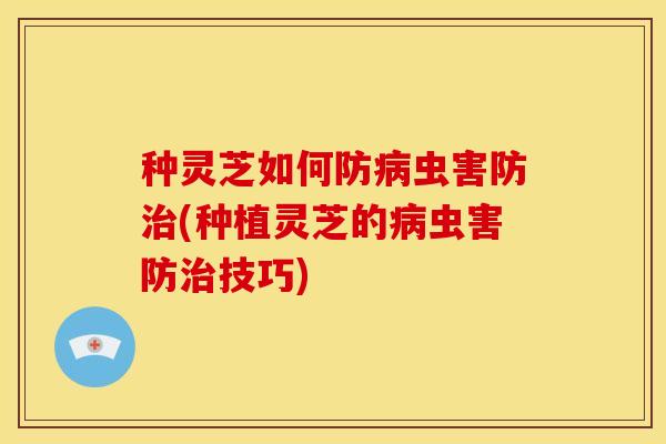 种灵芝如何防病虫害防治(种植灵芝的病虫害防治技巧)
