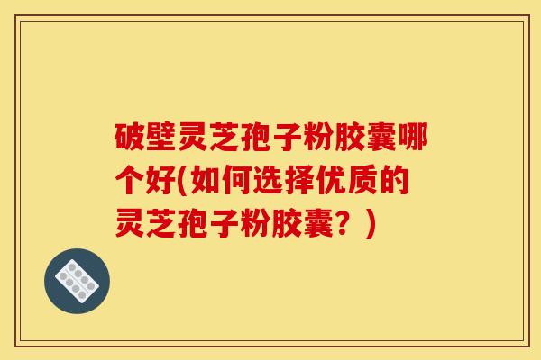 破壁灵芝孢子粉胶囊哪个好(如何选择优质的灵芝孢子粉胶囊?)