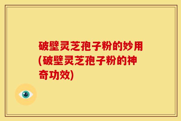 破壁灵芝孢子粉的妙用(破壁灵芝孢子粉的神奇功效)