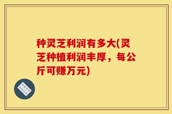 种灵芝利润有多大(灵芝种植利润丰厚,每公斤可赚万元)