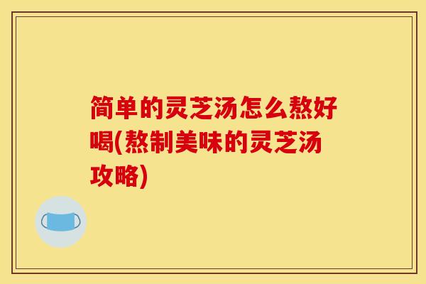 简单的灵芝汤怎么熬好喝(熬制美味的灵芝汤攻略)