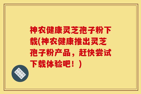 神农健康灵芝孢子粉下载(神农健康推出灵芝孢子粉产品,赶快尝试下载体验吧!)
