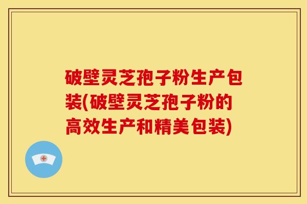破壁灵芝孢子粉生产包装(破壁灵芝孢子粉的高效生产和精美包装)