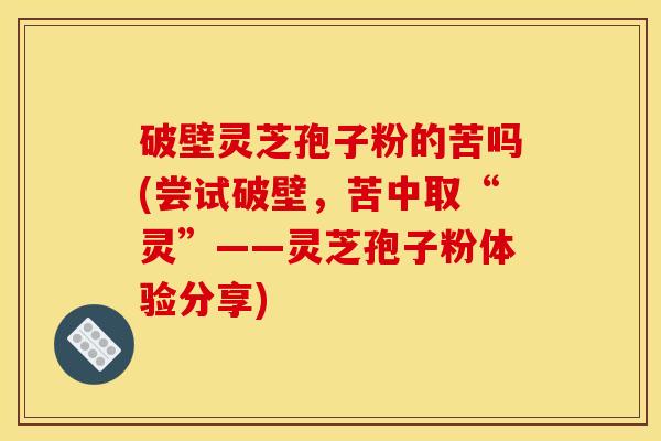 破壁灵芝孢子粉的苦吗(尝试破壁,苦中取“灵”——灵芝孢子粉体验分享)