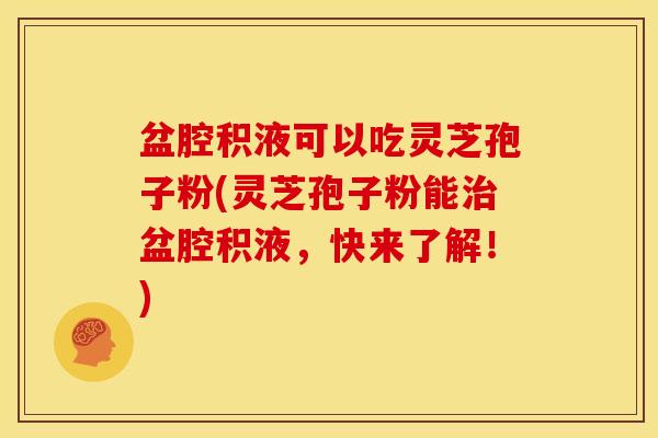 盆腔积液可以吃灵芝孢子粉(灵芝孢子粉能治盆腔积液，快来了解！)