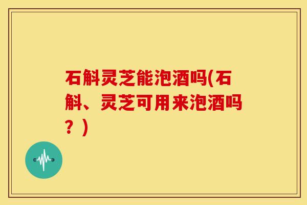 石斛灵芝能泡酒吗(石斛、灵芝可用来泡酒吗？)
