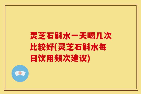 灵芝石斛水一天喝几次比较好(灵芝石斛水每日饮用频次建议)