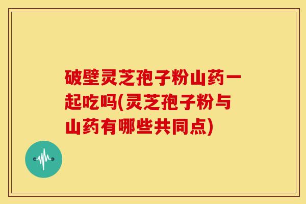 破壁灵芝孢子粉山药一起吃吗(灵芝孢子粉与山药有哪些共同点)