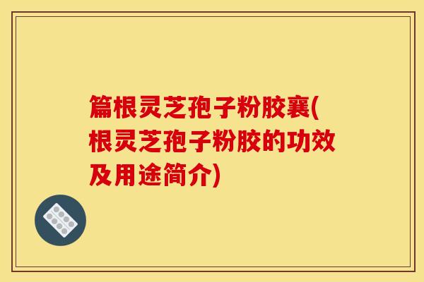 篇根灵芝孢子粉胶襄(根灵芝孢子粉胶的功效及用途简介)